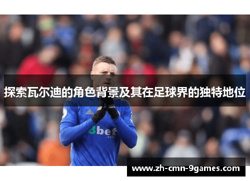 探索瓦尔迪的角色背景及其在足球界的独特地位