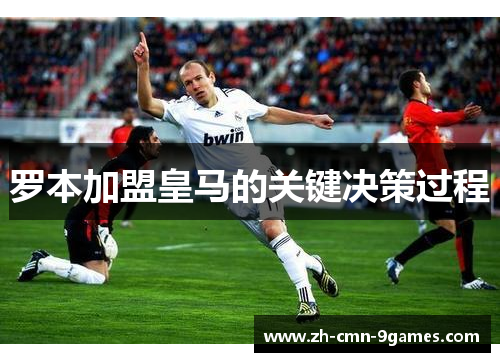 罗本加盟皇马的关键决策过程 罗本加盟皇马的关键决策过程