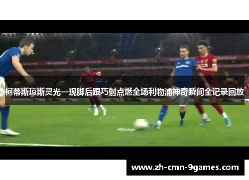 柯蒂斯琼斯灵光一现脚后跟巧射点燃全场利物浦神奇瞬间全记录回放 柯蒂斯琼斯灵光一现脚后跟巧射点燃全场利物浦神奇瞬间全记录回放