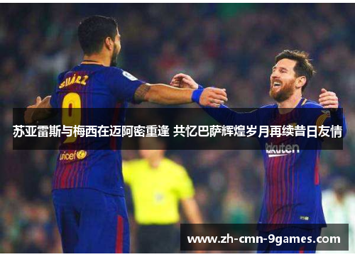 苏亚雷斯与梅西在迈阿密重逢 共忆巴萨辉煌岁月再续昔日友情