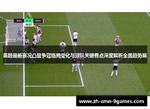 英超最新赛况凸显争冠格局变化与球队关键看点深度解析全面趋势展