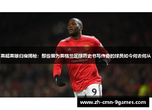 英超英雄归宿揭秘：那些曾为英格兰足球历史书写传奇的球员如今何去何从