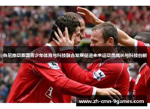 鲁尼推动英国青少年体育与科技融合发展促进未来运动员成长与科技创新 鲁尼推动英国青少年体育与科技融合发展促进未来运动员成长与科技创新