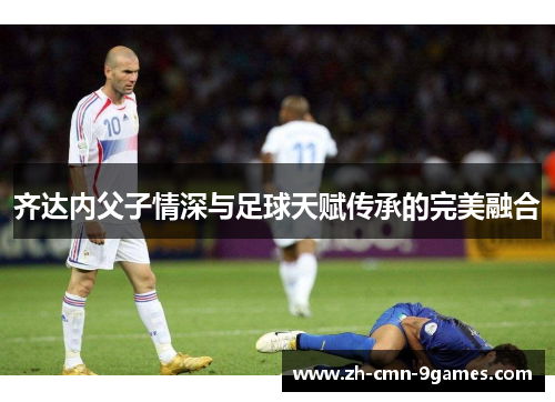 齐达内父子情深与足球天赋传承的完美融合 齐达内父子情深与足球天赋传承的完美融合
