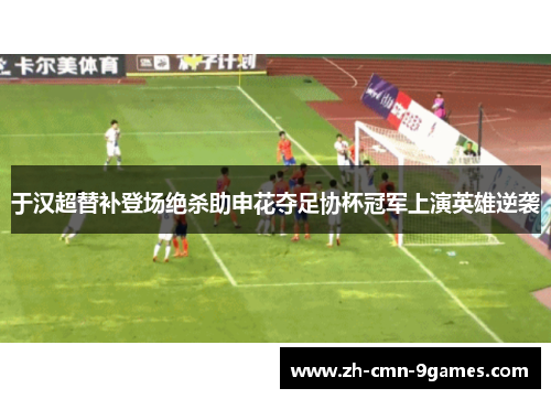 于汉超替补登场绝杀助申花夺足协杯冠军上演英雄逆袭 于汉超替补登场绝杀助申花夺足协杯冠军上演英雄逆袭